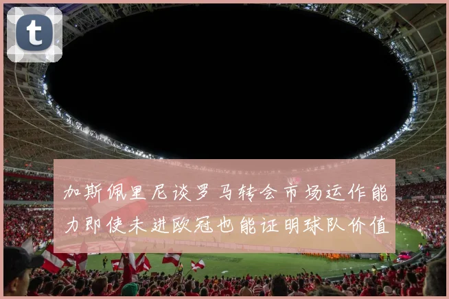 加斯佩里尼谈罗马转会市场运作能力即使未进欧冠也能证明球队价值