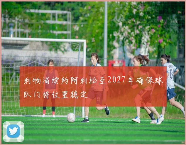 利物浦续约阿利松至2027年确保球队门将位置稳定