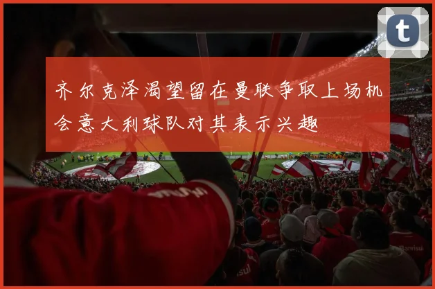 齐尔克泽渴望留在曼联争取上场机会意大利球队对其表示兴趣