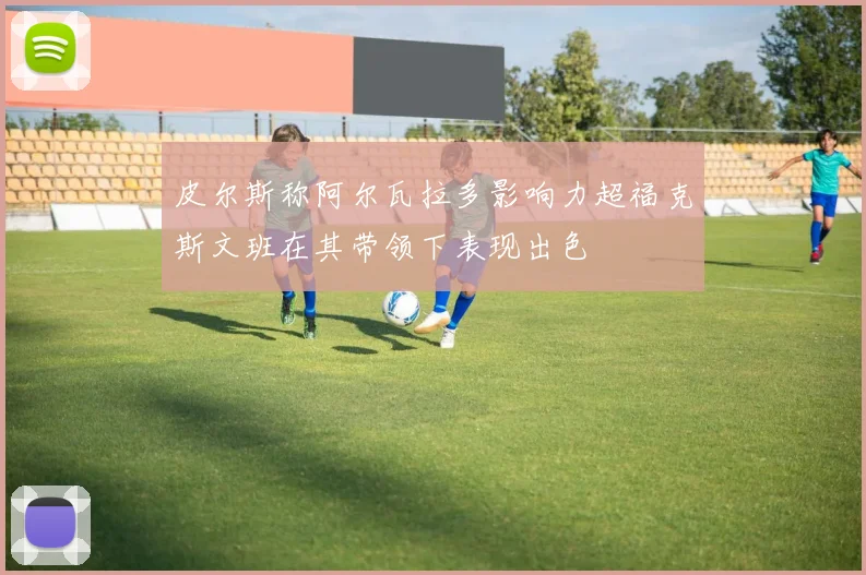 皮尔斯称阿尔瓦拉多影响力超福克斯文班在其带领下表现出色