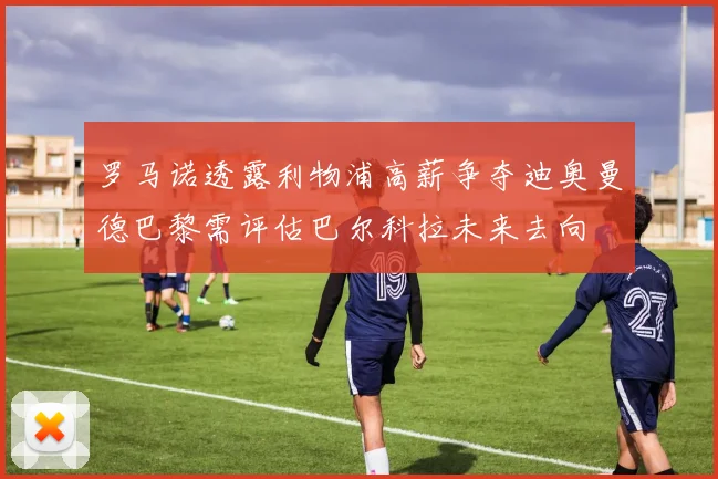 罗马诺透露利物浦高薪争夺迪奥曼德巴黎需评估巴尔科拉未来去向