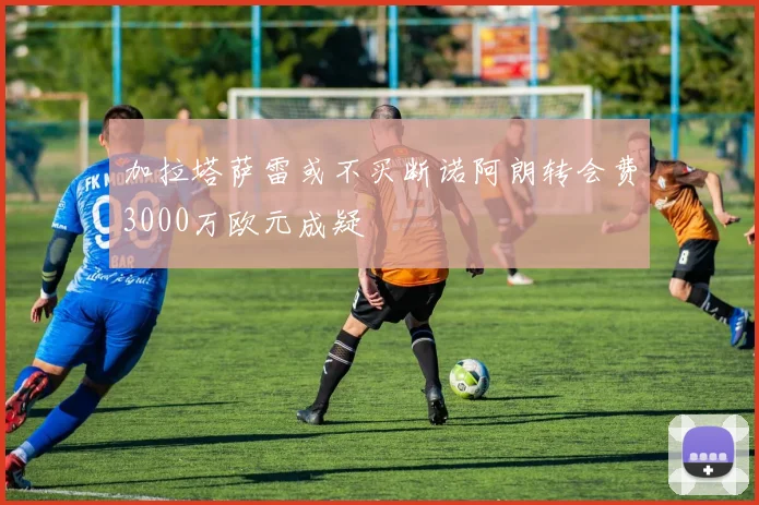 加拉塔萨雷或不买断诺阿朗转会费3000万欧元成疑