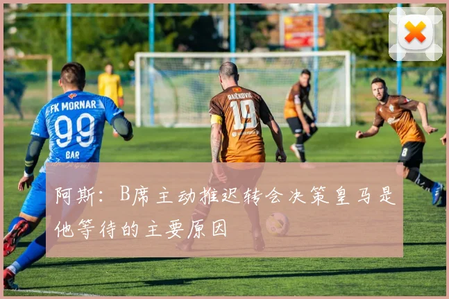阿斯：B席主动推迟转会决策皇马是他等待的主要原因