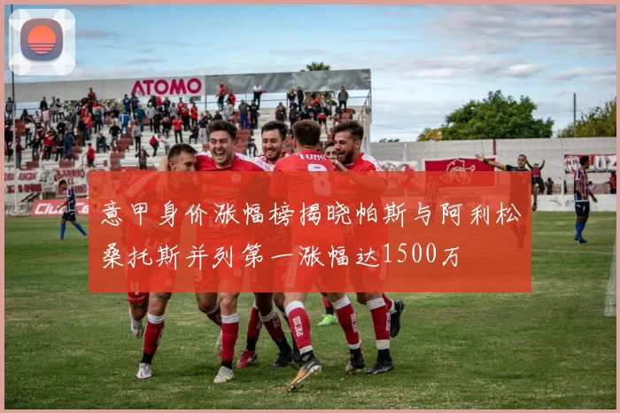 意甲身价涨幅榜揭晓帕斯与阿利松桑托斯并列第一涨幅达1500万