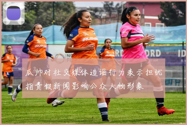 瓜帅对社交媒体造谣行为表示担忧指责假新闻影响公众人物形象