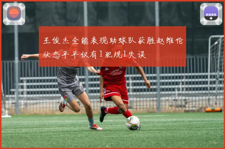 王俊杰全能表现助球队获胜赵维伦状态平平仅有1犯规1失误