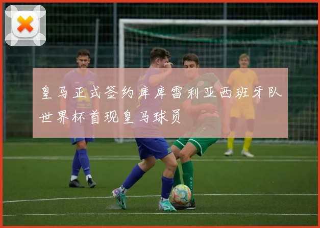 皇马正式签约库库雷利亚西班牙队世界杯首现皇马球员