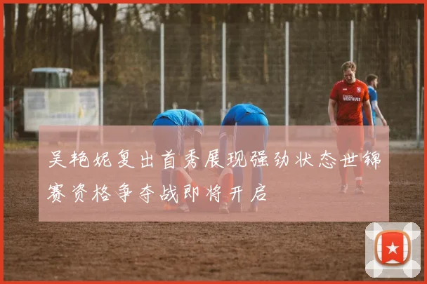 吴艳妮复出首秀展现强劲状态世锦赛资格争夺战即将开启