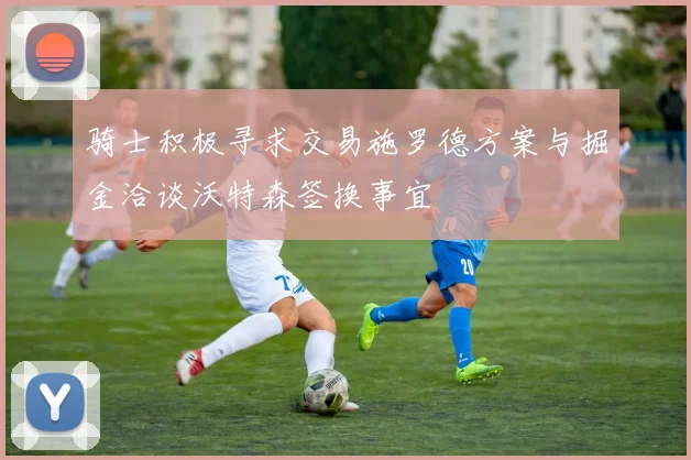 骑士积极寻求交易施罗德方案与掘金洽谈沃特森签换事宜